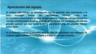 Apreciación del equipo
Al realizar este trabajo de investigación nos ha parecido muy interesante a la
hora investigar hemos ido aprendiendo muchas cosas que
no teníamos conocimiento. Hemos podido apreciar como los microprocesadores
han ido evolucionando desde su creación y hoy en día han revolucionado con sus
grandes avances que han hecho hasta la actualidad de las dos grandes marcas
Intel y AMD.
En el presente trabajo ya tenemos idea del tipo de procesador que debemos de
comprar según a nuestras necesidades y el tipo de uso que le demos.
 