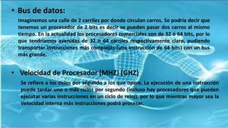 • Bus de datos:
Imaginemos una calle de 2 carriles por donde circulan carros. Se podría decir que
tenemos un procesador de 2 bits es decir se pueden pasar dos carros al mismo
tiempo. En la actualidad los procesadores comerciales son de 32 ó 64 bits, por lo
que tendríamos avenidas de 32 o 64 carriles respectivamente claro, pudiendo
transportar instrucciones más complejas (una instrucción de 64 bits) con un bus
más grande.
• Velocidad de Procesador (MHZ) (GHZ)
Se refiere a los ciclos por segundo a los que opera. La ejecución de una instrucción
puede tardar uno o más ciclos por segundo (incluso hay procesadores que pueden
ejecutar varias instrucciones en un ciclo de reloj), por lo que mientras mayor sea la
Velocidad interna más instrucciones podrá procesar.
 