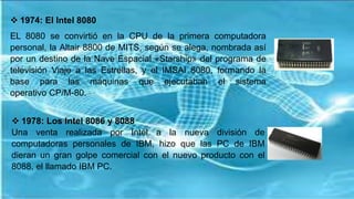  1974: El Intel 8080
EL 8080 se convirtió en la CPU de la primera computadora
personal, la Altair 8800 de MITS, según se alega, nombrada así
por un destino de la Nave Espacial «Starship» del programa de
televisión Viaje a las Estrellas, y el IMSAI 8080, formando la
base para las máquinas que ejecutaban el sistema
operativo CP/M-80.
 1978: Los Intel 8086 y 8088
Una venta realizada por Intel a la nueva división de
computadoras personales de IBM, hizo que las PC de IBM
dieran un gran golpe comercial con el nuevo producto con el
8088, el llamado IBM PC.
 