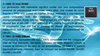  1989: El Intel 80486
La generación 486 realmente significó contar con una computadora
personal de prestaciones avanzadas, entre ellas, una unidad de coma
flotante o FPU, una unidad de interfaz de bus mejorada y una memoria
caché unificada, todo ello integrado en el propio chip del
microprocesador. Estas mejoras hicieron que los i486 fueran el doble de
rápidos que el par i386 - i387 operando a la misma frecuencia de reloj.
El procesador Intel 486 fue el primero en ofrecer un coprocesador
matemático; con él que se aceleraron notablemente las operaciones de
cálculo.
 1991: El AMD AMx86
Procesadores fabricados por AMD 100% compatible con los códigos de
Intel de ese momento, llamados «clones» de Intel, llegaron incluso a
superar la frecuencia de reloj de los procesadores de Intel y a precios
significativamente menores. Aquí se incluyen las series Am286, Am386,
Am486 y Am586.
 