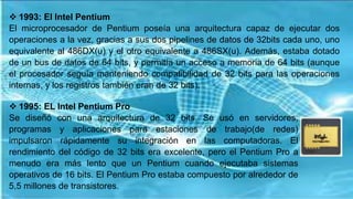  1993: El Intel Pentium
El microprocesador de Pentium poseía una arquitectura capaz de ejecutar dos
operaciones a la vez, gracias a sus dos pipelines de datos de 32bits cada uno, uno
equivalente al 486DX(u) y el otro equivalente a 486SX(u). Además, estaba dotado
de un bus de datos de 64 bits, y permitía un acceso a memoria de 64 bits (aunque
el procesador seguía manteniendo compatibilidad de 32 bits para las operaciones
internas, y los registros también eran de 32 bits).
 1995: EL Intel Pentium Pro
Se diseñó con una arquitectura de 32 bits. Se usó en servidores,
programas y aplicaciones para estaciones de trabajo(de redes)
impulsaron rápidamente su integración en las computadoras. El
rendimiento del código de 32 bits era excelente, pero el Pentium Pro a
menudo era más lento que un Pentium cuando ejecutaba sistemas
operativos de 16 bits. El Pentium Pro estaba compuesto por alrededor de
5,5 millones de transistores.
 
