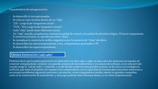 Características de está generación:
• Se desarrolló el microprocesador.
• Se colocan más circuitos dentro de un "chip".
• "LSI - Large Scale Integration circuit".
• "VLSI - Very Large Scale Integration circuit".
• Cada "chip" puede hacer diferentes tareas.
• Un "chip" sencillo actualmente contiene la unidad de control y la unidad de aritmética/lógica. El tercer componente,
la memoria primaria, es operado por otros "chips".
• Se reemplaza la memoria de anillos magnéticos por la memoria de "chips" de silicio.
• Se desarrollan las microcomputadoras, o sea, computadoras personales o PC.
• Se desarrollan las supercomputadoras.
Podemos decir que la quinta generación se situa entre los años 1982 a 1989, en estos años las empresas encargadas de
construir computadoras contaron con grandes avances de microelectrónic y en avances de software, es en este periodo
cuando surge la "red de redes" o Internet, y es ahí donde se dan los mas grandes avances, se da inicio a la inteligencia
artificial, que tenia el propósito de equipar a las computadoras con la capacidad de razonar para encontrar soluciones a
sus propios problemas siguiendo patrones y secuencias, estas computadoras podían operar en grandes compañías
como es la construcción de automóviles, y otras que podrían hacer diversas tareas y a un ritmo impresionante.
Quinta Generación (1983-1989):
 