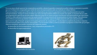 Es en esta época donde aparecen las computadoras portátiles, además las grandes computadoras podían trabajar en procesos en paralelo
que era el trabajo de la computadora por medio de varios microprocesadores cada uno realizaba un trabajo distinto.
El proceso paralelo es aquel que se lleva a cabo con computadoras que tienen la capacidad de trabajar simultáneamente con varios
microprocesadores. Aunque en teoría el trabajo con varios microprocesadores debería ser mucho mas rápido, es necesario llevar a cabo
una programación especial que permita asignar diferentes tareas de un mismo proceso a los diversos microprocesadores que intervienen.
También se debe adecuar la memoria para que puede atender los requerimientos de los procesadores al mismo tiempo. Para solucionar
este problema se tuvieron que diseñar módulos de memoria compartida capaces de asignar áreas de cache para cada procesador.
Japón lanzó en 1983 el llamado "programa de la quinta generación de computadoras", con los objetivos explícitos de producir máquinas
con innovaciones reales en los criterios mencionados. Y en los Estados Unidos ya está en actividad un programa en desarrollo que persigue
objetivos semejantes, que pueden resumirse de la siguiente manera:
• Se desarrollan las microcomputadoras, o sea, computadoras personales o PC.
• Se desarrollan las supercomputadoras
Computadora de escritorio IA (inteligencia artificial)
 