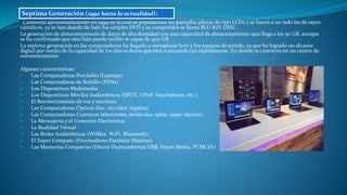 Comienza aproximadamente en 1999 en la cual se popularizan las pantallas planas de tipo LCD2 y se hacen a un lado las de rayos
catódicos, ya se han dejado de lado los simples DVD y su competidor se llama BLU RAY DISC.
La generación de almacenamiento de datos de alta densidad con una capacidad de almacenamiento que llega a los 50 GB, aunque
se ha confirmado que esta lista puede recibir 16 capas de 400 GB.
La séptima generación en las computadoras ha llegado a reemplazar la tv y los equipos de sonido, ya que ha logrado un alcance
digital por medio de la capacidad de los discos duros que está avanzando tan rápidamente. En donde se convierte en un centro de
entretenimiento.
Algunas características:
• Las Computadoras Portátiles (Laptops)
• Las Computadoras de Bolsillo (PDAs)
• Los Dispositivos Multimedia
• Los Dispositivos Móviles Inalámbricos (SPOT, UPnP, Smartphone, etc.)
• El Reconocimiento de voz y escritura
• Las Computadoras Ópticas (luz, sin calor, rápidas)
• Las Computadoras Cuánticas (electrones, moléculas, qbits, súper rápidas).
• La Mensajería y el Comercio Electrónico
• La Realidad Virtual
• Las Redes Inalámbricas (WiMax, WiFi, Bluetooth)
• El Súper Computo (Procesadores Paralelos Masivos)
• Las Memorias Compactas (Discos Duros externos USB, Smart Media, PCMCIA)
Septima Generación (1990 hasta la actualidad):
 