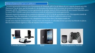 La octava generación comienza con el lanzamiento de Nintendo 3DS, el 25 de febrero de 2011, seguido después por el de
PlayStation Vita de Sony, que fue lanzada el 17 de diciembre del mismo año y la revisión de la anterior Nintendo 3DS,
Nintendo 3DS XL. Oficialmente la octava generación de consolas inicio el 18 de noviembre de 2012 cuando Nintendo sacó a
la venta el Wii U debido a que esta es la primera consola de sobremesa de la octava generación.
Nintendo anunció la sucesora de su consola de sobremesa, la Wii U el 18 de noviembre de 2012. Una segunda consola de
sobremesa, Ouya, fue anunciada. Es la primera videoconsola de Android y salió a la venta en 2013.
Los dispositivos físicos y mecánicos van a desaparecer ósea el disco duro y las tarjetas madre etc.
Ya todo será a base de nanotecnología. Un disco duro está limitado en velocidad al tener que estar escribiendo en placas.
Pero las nuevas Serán orgánicas a base de impulsos electromagnéticos.
Consolas portatiles Ipads OUYA(dispositiva Android)
Octava Generación (2011 en adelante):
 