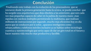 Finalizando este trabajo con la evolución de los procesadores que se
iniciaron desde la primera generación hasta la octava, se puede concluir que
ha surgido una arquitectura que deja obsoleta a las anteriores ,que son cada
vez mas pequeñas capaces de caber en la palma de nuestra mano ,mas
rápidas con núcleos múltiples permitiendo la multitarea, que realizan
millones de instrucciones por segundo ,mucho mas eficientes hoy en dia
autos que se conducen por si solos , aparatos inteligentes como
relojes,tablets y teléfonos móviles inclusive ya se hablan sobre tecnologia
cuantica y nanotecnología que seria capaz de dar un giro total en el futuro y
hacer nuestra vida mucho mas productiva y factible.
 