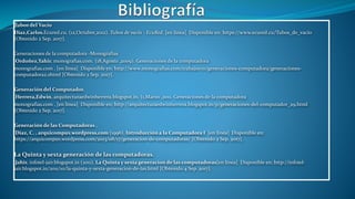 Tubos del Vacío
Diaz,Carlos.Ecured.cu. (12,Octubre,2012). Tubos de vacío - EcuRed. [en línea] Disponible en: https://www.ecured.cu/Tubos_de_vacío
[Obtenido 2 Sep. 2017].
Generaciones de la computadora -Monografías
Ordoñez,Yahir. monografias.com. (18,Agosto ,2009). Generaciones de la computadora
monografias.com . [en línea] Disponible en: http://www.monografias.com/trabajos70/generaciones-computadora/generaciones-
computadora2.shtml [Obtenido 2 Sep. 2017].
Generación del Computador.
Herrera,Edwin. arquitecturaedwinherrera.blogspot.in. (1,Marzo ,2011. Generaciones de la computadora
monografias.com . [en línea] Disponible en: http://arquitecturaedwinherrera.blogspot.in/p/generaciones-del-computador_29.html
[Obtenido 2 Sep. 2017].
Generación de las Computadoras .
Díaz, C. . arquicompuv.wordpress.com (1996). Introducción a la Computadora I [en línea] Disponible en:
https://arquicompuv.wordpress.com/2013/08/17/generacion-de-computadoras/ [Obtenido 2 Sep. 2017].
La Quinta y sexta generación de las computadoras.
Jahir. infotel-jair.blogspot.in (2011). La Quinta y sexta generacion de las computadoras[en línea] Disponible en: http://infotel-
jair.blogspot.in/2011/10/la-quinta-y-sexta-generacion-de-las.html [Obtenido 4 Sep. 2017].
 