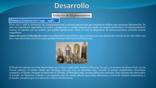 Entre 1951 y 1958 se encuentra las computadoras de la primera generación que emplearon bulbos para procesar información. En
ellos los operadores ingresaban los datos y programas en código especial por medio de tarjetas perforadas y el almacenamiento
interno se lograba con un tambor que giraba rápidamente, sobre el cual un dispositivo de lectura/escritura colocaba marcas
magnéticas.
Tubos de vacío o Válvulas de vacío eran dispositivos electrónicos que consistían en una cápsula de vacío de acero o de vidrio, con
dos o más electrodos entre los cuales pueden moverse libremente los Electrones.
El Diodo de tubo de vacío fue desarrollado por el físico inglés John Ambrose Fleming. En 1907, un inventor de Nueva York, Lee de
Forrest patentó, el mismo diodo que Fleming, sólo que con un electrodo más, creando el primer amplificador electrónico
verdadero, el Tríodo. Después se desarrollo el Tetrodo, el Péntodo y más, en muy diferentes versiones. Este contiene dos electrodos:
el Cátodo, un filamento caliente o un pequeño tubo de metal caliente que emite electrones a través de emisión termoiónica, y
el Ánodo, una placa que es el elemento colector de electrones.
Evolución de los procesadores
Primera Generación (1951 - 1958):
 