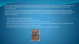 Eckert y Mauchly contribuyeron al desarrollo de computadoras de la primera generación. Época en que la tecnología electrónica era
base de bulbos, o tubos de vació, y la comunicación era en términos de nivel más bajo que puede existir, que se conoce como
lenguaje de máquina.
En esta generación había una gran desconocimiento de las capacidades de las computadoras, puesto que se realizó un estudio en
esta época que determinó que con veinte computadoras se saturaría el mercado de los Estados Unidos en el campo de procesamiento
de datos. Esta generación abarco la década de los cincuenta. Y se conoce como la primera generación. Estas máquinas tenían las
siguientes características:
• Usaban tubos al vacío para procesar información.
• Usaban tarjetas perforadas para entrar los datos y los programas.
• Usaban cilindros magnéticos para almacenar información e instrucciones internas.
• Eran sumamente grandes, utilizaban gran cantidad de electricidad, generaban gran cantidad de calor y eran sumamente lentas.
• Se comenzó a utilizar el sistema binario para representar los datos.
• En esta generación las máquinas son grandes y costosas (de un costo aproximado de 10,000 dólares).
 