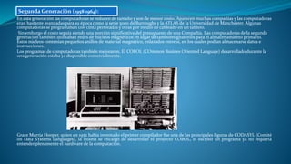 En esta generación las computadoras se reducen de tamaño y son de menor costo. Aparecen muchas compañías y las computadoras
eran bastante avanzadas para su época como la serie 5000 de Burroughs y la ATLAS de la Universidad de Manchester. Algunas
computadoras se programaban con cinta perforadas y otras por medio de cableado en un tablero.
Sin embargo el costo seguía siendo una porción significativa del presupuesto de una Compañía. Las computadoras de la segunda
generación también utilizaban redes de núcleos magnéticos en lugar de tambores giratorios para el almacenamiento primario.
Estos núcleos contenían pequeños anillos de material magnético, enlazados entre sí, en los cuales podían almacenarse datos e
instrucciones.
Los programas de computadoras también mejoraron. El COBOL (COmmon Busines Oriented Languaje) desarrollado durante la
1era generación estaba ya disponible comercialmente.
Grace Murria Hooper, quien en 1952 había inventado el primer compilador fue una de las principales figuras de CODASYL (Comité
on Data SYstems Languages), la misma se encargo de desarrollar el proyecto COBOL, el escribir un programa ya no requería
entender plenamente el hardware de la computación.
Segunda Generación (1958-1964):
 