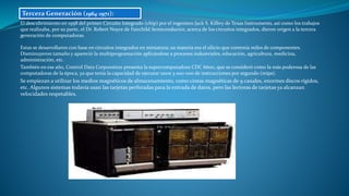El descubrimiento en 1958 del primer Circuito Integrado (chip) por el ingeniero Jack S. Kilbry de Texas Instruments, así como los trabajos
que realizaba, por su parte, el Dr. Robert Noyce de Fairchild Semiconductor, acerca de los circuitos integrados, dieron origen a la tercera
generación de computadoras.
Estas se desarrollaron con base en circuitos integrados en miniatura; su materia era el silicio que contenía miles de componentes.
Disminuyeron tamaño y apareció la multiprogramación aplicándose a procesos industriales, educación, agricultura, medicina,
administración, etc.
También en ese año, Control Data Corporation presenta la supercomputadora CDC 6600, que se consideró como la más poderosa de las
computadoras de la época, ya que tenía la capacidad de ejecutar unos 3 000 000 de instrucciones por segundo (mips).
Se empiezan a utilizar los medios magnéticos de almacenamiento, como cintas magnéticas de 9 canales, enormes discos rígidos,
etc. Algunos sistemas todavía usan las tarjetas perforadas para la entrada de datos, pero las lectoras de tarjetas ya alcanzan
velocidades respetables.
Tercera Generación (1964-1971):
 