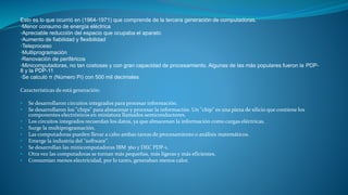 Esto es lo que ocurrió en (1964-1971) que comprende de la tercera generación de computadoras.
•Menor consumo de energía eléctrica
•Apreciable reducción del espacio que ocupaba el aparato
•Aumento de fiabilidad y flexibilidad
•Teleproceso
•Multiprogramación
•Renovación de periféricos
•Minicomputadoras, no tan costosas y con gran capacidad de procesamiento. Algunas de las más populares fueron la PDP-
8 y la PDP-11
•Se calculó π (Número Pi) con 500 mil decimales
Características de está generación:
• Se desarrollaron circuitos integrados para procesar información.
• Se desarrollaron los "chips" para almacenar y procesar la información. Un "chip" es una pieza de silicio que contiene los
componentes electrónicos en miniatura llamados semiconductores.
• Los circuitos integrados recuerdan los datos, ya que almacenan la información como cargas eléctricas.
• Surge la multiprogramación.
• Las computadoras pueden llevar a cabo ambas tareas de procesamiento o análisis matemáticos.
• Emerge la industria del "software".
• Se desarrollan las minicomputadoras IBM 360 y DEC PDP-1.
• Otra vez las computadoras se tornan más pequeñas, más ligeras y más eficientes.
• Consumían menos electricidad, por lo tanto, generaban menos calor.
 