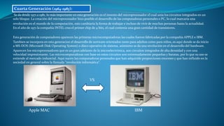 Se da desde 1971 a 1981, lo más importante en esta generación es el invento del microprocesador el cual unía los circuitos integrados en un
solo bloque. La creación del microprocesador hizo posible el desarrollo de las computadoras personales o PC, lo cual marcaría una
revolución en el mundo de la computación, esto cambiaría la forma de trabajar e incluso de vivir de muchas personas hasta la actualidad.
En el año de 1971 la compañía INTEL crea el primer chip de 4 bits, el cual contenía una gran cantidad de transistores.
Esta generación de computadores aparecen las primeras microcomputadoras las cuales fueron fabricadas por la compañía APPLE e IBM.
Tambien se incorpora en esta generacion el desarrollo de sortware orientados tanto para adultos como para niños, es aqui donde se da inicio
a MS-DOS (Microsoft Disk Operating System) o disco operativo de sistema, asimismo se da una revolución en el desarrollo del hardware.
Aparecen los microprocesadores que es un gran adelanto de la microelectrónica, son circuitos integrados de alta densidad y con una
velocidad impresionante. Las microcomputadoras con base en estos circuitos son extremadamente pequeñas y baratas, por lo que su uso se
extiende al mercado industrial. Aquí nacen las computadoras personales que han adquirido proporciones enormes y que han influido en la
sociedad en general sobre la llamada "revolución informática".
VS
Apple MAC IBM
Cuarta Generación (1964-1983):
 