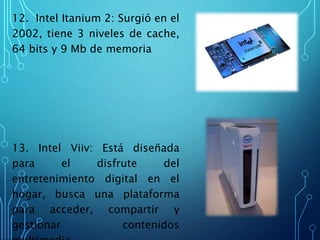 12. Intel Itanium 2: Surgió en el
2002, tiene 3 niveles de cache,
64 bits y 9 Mb de memoria
13. Intel Viiv: Está diseñada
para el disfrute del
entretenimiento digital en el
hogar, busca una plataforma
para acceder, compartir y
gestionar contenidos
 