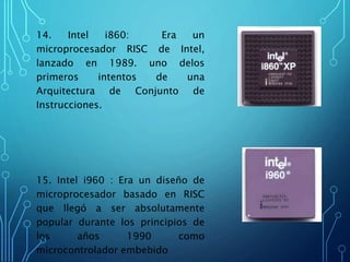 14. Intel i860: Era un
microprocesador RISC de Intel,
lanzado en 1989. uno delos
primeros intentos de una
Arquitectura de Conjunto de
Instrucciones.
15. Intel i960 : Era un diseño de
microprocesador basado en RISC
que llegó a ser absolutamente
popular durante los principios de
los años 1990 como
microcontrolador embebido
 