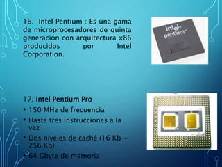 16. Intel Pentium : Es una gama
de microprocesadores de quinta
generación con arquitectura x86
producidos por Intel
Corporation.
17. Intel Pentium Pro
• 150 MHz de frecuencia
• Hasta tres instrucciones a la
vez
• Dos niveles de caché (16 Kb +
256 Kb)
• 64 Gbyte de memoria
 