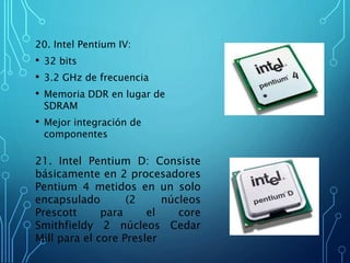 20. Intel Pentium IV:
• 32 bits
• 3.2 GHz de frecuencia
• Memoria DDR en lugar de
SDRAM
• Mejor integración de
componentes
21. Intel Pentium D: Consiste
básicamente en 2 procesadores
Pentium 4 metidos en un solo
encapsulado (2 núcleos
Prescott para el core
Smithfieldy 2 núcleos Cedar
Mill para el core Presler
 