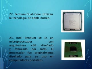 22. Pentium Dual-Core: Utilizan
la tecnología de doble núcleo.
23. Intel Pentium M: Es un
microprocesador con
arquitectura x86 diseñado
y fabricado por Intel. El
procesador fue originalmente
diseñado para su uso en
computadoras portátiles.
 