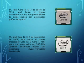 24. Intel Core I3: El 7 de enero de
2010, Intel lanzó el primer
procesador Core I3 son procesadores
de doble núcleo con procesador
gráfico integrado.
25. Intel Core I5: El 8 de septiembre
de 2009, Intel lanzó el primer
procesador Core i5: El Core i5 750,
que es un procesador de 2,66 GHz
Lynnfield cuádruple núcleo con
tecnología Hyper-Threading
desactivada
 
