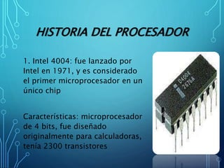HISTORIA DEL PROCESADOR
1. Intel 4004: fue lanzado por
Intel en 1971, y es considerado
el primer microprocesador en un
único chip
Características: microprocesador
de 4 bits, fue diseñado
originalmente para calculadoras,
tenía 2300 transistores
 