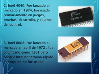 2. Intel 4040: Fue lanzado al
mercado en 1974, fue usado
primariamente en juegos,
pruebas, desarrollo, y equipos
del control.
3. Intel 8008: Fue lanzado al
mercado en abril de 1972 , fue
codificado como 1201 pero
porque Intel no terminó rápido
el proyecto no fue usado
 