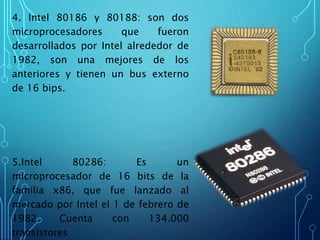 4. Intel 80186 y 80188: son dos
microprocesadores que fueron
desarrollados por Intel alrededor de
1982, son una mejores de los
anteriores y tienen un bus externo
de 16 bips.
5.Intel 80286: Es un
microprocesador de 16 bits de la
familia x86, que fue lanzado al
mercado por Intel el 1 de febrero de
1982. Cuenta con 134.000
transistores
 