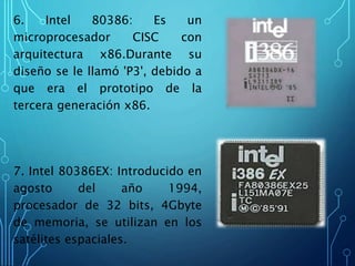 6. Intel 80386: Es un
microprocesador CISC con
arquitectura x86.Durante su
diseño se le llamó 'P3', debido a
que era el prototipo de la
tercera generación x86.
7. Intel 80386EX: Introducido en
agosto del año 1994,
procesador de 32 bits, 4Gbyte
de memoria, se utilizan en los
satélites espaciales.
 