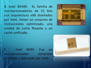 8. Intel 80486: Es familia de
microprocesadores de 32 bits
con arquitectura x86 diseñados
por Intel, tienen un conjunto de
instrucciones optimizado, una
unidad de coma flotante y un
caché unificado.
9. Intel 8080: Fue un
microprocesador temprano
diseñado y fabricado por Intel.
 