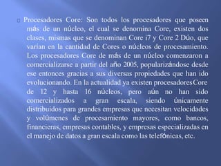 Procesadores Core: Son todos los procesadores que poseen
más de un núcleo, el cual se denomina Core, existen dos
clases, mismas que se denominan Core i7 y Core 2 Dúo, que
varían en la cantidad de Cores o núcleos de procesamiento.
Los procesadores Core de más de un núcleo comenzaron a
comercializarse a partir del año 2005, popularizándose desde
ese entonces gracias a sus diversas propiedades que han ido
evolucionando. En la actualidad ya existen procesadoresCore
pero aún no han sido
de 12 y hasta
comercializados
16 núcleos,
a gran escala, siendo únicamente
distribuidos para grandes empresas que necesitan velocidades
y volúmenes de procesamiento mayores, como bancos,
financieras, empresas contables, y empresas especializadas en
el manejo de datos a gran escala como las telefónicas, etc.
 