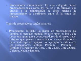 Procesadores multinúcleos: En esta categoría entran
procesadores tales como los de 12 y 16 núcleos, que
gracias a la combinación de estos núcleos de
procesamiento se distribuyen entre sí, la carga del
trabajo.
Tipos de procesadores según lamarca:
Procesadores INTEL: La marca de procesadores que
domina el mercado mundial en este ramo, es Intel, que
posee una gran gama de procesadores de diversos tipos,
mismos que poseen características y especificaciones,
para cierto tipo de equipos. Son ejemplo de esta marca
los procesadores, Pentium, Pentium II, Pentium III,
Pentium IV, Pentium D, Core, Core 2 Duo, Core 2 Quad,
Celeron, Xeon, eItanium.
 
