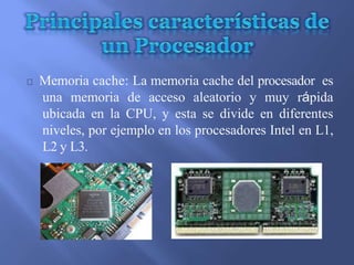 Memoria cache: La memoria cache del procesador es
una memoria de acceso aleatorio y muy rápida
ubicada en la CPU, y esta se divide en diferentes
niveles, por ejemplo en los procesadores Intel en L1,
L2 y L3.
 