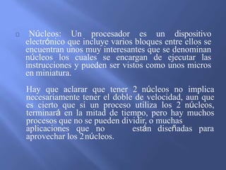 Núcleos: Un procesador es un dispositivo
electrónico que incluye varios bloques entre ellos se
encuentran unos muy interesantes que se denominan
núcleos los cuales se encargan de ejecutar las
instrucciones y pueden ser vistos como unos micros
en miniatura.
Hay que aclarar que tener 2 núcleos no implica
necesariamente tener el doble de velocidad, aun que
es cierto que si un proceso utiliza los 2 núcleos,
terminará en la mitad de tiempo, pero hay muchos
procesos que no se pueden dividir, o muchas
aplicaciones que no están diseñadas para
aprovechar los 2núcleos.
 