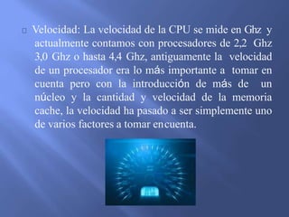 Velocidad: La velocidad de la CPU se mide en Ghz y
actualmente contamos con procesadores de 2,2 Ghz
3,0 Ghz o hasta 4,4 Ghz, antiguamente la velocidad
de un procesador era lo más importante a tomar en
cuenta pero con la introducción de más de un
núcleo y la cantidad y velocidad de la memoria
cache, la velocidad ha pasado a ser simplemente uno
de varios factores a tomar encuenta.
 