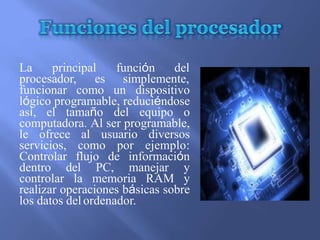 La principal función del
procesador, es simplemente,
funcionar como un dispositivo
lógico programable, reduciéndose
así, el tamaño del equipo o
computadora. Al ser programable,
le ofrece al usuario diversos
servicios, como por ejemplo:
Controlar flujo de información
dentro del PC, manejar y
controlar la memoria RAM y
realizar operaciones básicas sobre
los datos del ordenador.
 