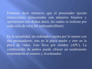 Podemos decir entonces, que el procesador ejecuta
instrucciones almacenadas con números binarios y
operaciones con dichos datos, las cuales se realizan por
cada ciclo de reloj del ordenador(Hertz).
En la actualidad, un ordenador cuenta por lo menos con
dos procesadores, uno en la placa madre y otro en la
placa de video. Este lleva por nombre (APU). La
combinación de ambos puede ofrecer un rendimiento
sorprendente al usuario y alordenador.
 