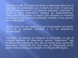 Memoria Caché: Es la parte en donde se almacenan datos que se
usan muy frecuentemente, con el motivo de evitar el tener que
pedirlos constantemente a la memoria principal, acelerando el
acceso a otros dispositivos externos de almacenamiento,
reduciendo así el tiempo de espera. Esta memoria se comunica
directamente con la memoria principal, evitando el bus general,
así es más rápida.
Bus de datos: En este punto en el que el procesador lee/escribe
datos en la memoria principal, y en los dispositivos
entrada/salida.
Ventilador: Se encarga de refrigerar al procesador, ya que al
contener millones de dispositivos activos “transistores” que
producen una temperatura muy alta. Se instala justo encima del
procesador, actualmente hay otros tipos de refrigeración en las
gamas estilo modding, por ejemplo: la refrigeración líquida.
 