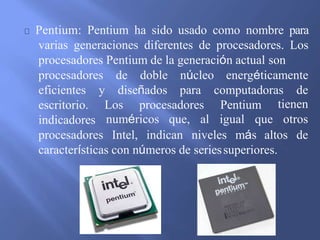 Pentium: Pentium ha sido usado como nombre para
varias generaciones diferentes de procesadores. Los
procesadores Pentium de la generación actual son
energéticamente
y diseñados
procesadores de doble núcleo
para computadoras de
Los procesadores Pentium
eficientes
escritorio.
indicadores
tienen
numéricos que, al igual que otros
procesadores Intel, indican niveles más altos de
características con números de seriessuperiores.
 