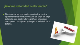 ¿Máxima velocidad o eficiencia?
 El mundo de los procesadores actual se centra
aparentemente en la producción de chips de baja
potencia, con aceleradores gráficos integrados
que operan con rapidez y alargan la vida útil de la
batería.
 