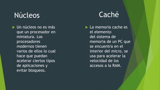  Un núcleos no es más
que un procesador en
miniatura. Los
procesadores
modernos tienen
varios de ellos lo cual
hace que puedan
acelerar ciertos tipos
de aplicaciones y
evitar bloqueos.
CachéNúcleos
 La memoria cache es
el elemento
del sistema de
memoria de un PC que
se encuentra en el
interior del micro, se
usa para acelerar la
velocidad de los
accesos a la RAM.
 