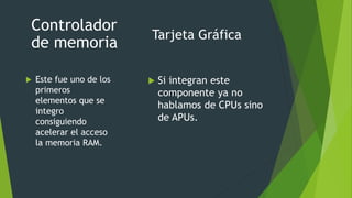Tarjeta Gráfica
 Este fue uno de los
primeros
elementos que se
integro
consiguiendo
acelerar el acceso
la memoria RAM.
Controlador
de memoria
 Si integran este
componente ya no
hablamos de CPUs sino
de APUs.
 