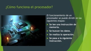 ¿Cómo funciona el procesador?
El funcionamiento de un
procesador se puede dividir en las
siguientes etapas:
 Se lee una instrucción de
memoria.
 Se buscan los datos.
 Se realiza la operación.
 Se pasa a la siguiente
instrucción.
 