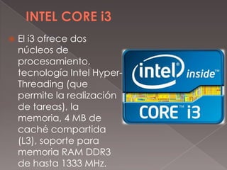 

El i3 ofrece dos
núcleos de
procesamiento,
tecnología Intel HyperThreading (que
permite la realización
de tareas), la
memoria, 4 MB de
caché compartida
(L3), soporte para
memoria RAM DDR3
de hasta 1333 MHz.

 