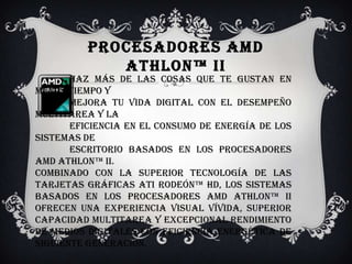 Procesadores AMD Athlon™ II              Haz más de las cosas que te gustan en menos tiempo y             mejora tu vida digital con el desempeño multitarea y la             eficiencia en el consumo de energía de los sistemas de              escritorio basados en los procesadores AMD Athlon™ II. Combinado con la superior tecnología de las tarjetas gráficas ATI Rodeón™ HD, los sistemas basados en los procesadores AMD Athlon™ II ofrecen una experiencia visual vívida, superior capacidad multitarea y excepcional rendimiento de medios digitales con eficiencia energética de siguiente generación.