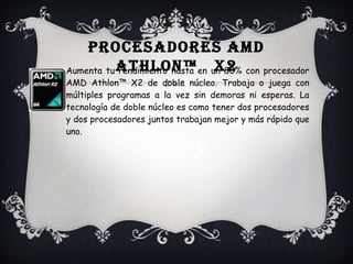 Procesadores AMD Athlon™   x2Aumenta tu rendimiento hasta en un 80% conprocesador AMD Athlon™ X2 de doble núcleo. Trabaja o juega con múltiples programas a la vez sin demoras ni esperas. La tecnología de doble núcleo es como tener dos procesadores y dos procesadores juntos trabajan mejor y más rápido que uno.