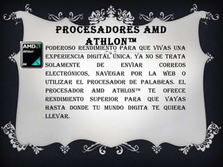 Procesadores AMD Athlon™Poderoso rendimiento para que vivas una experiencia digital única. Ya no se trata solamente de enviar correos electrónicos, navegar por la Web o utilizar el procesador de palabras. El procesador AMD Athlon™ te ofrece rendimiento superior para que vayas hasta donde tu mundo digita te quiera llevar. 