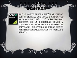 Procesador AMD Sempron™Haz lo más te gusta a mayor velocidad con un sistema que inicia y carga tus aplicaciones fácil y rápidamente. Disfruta de un desempeño sólido y confiable en miles de aplicaciones de software - incluyendo aquellas que te permiten comunicarte con tu familia y amigos. 