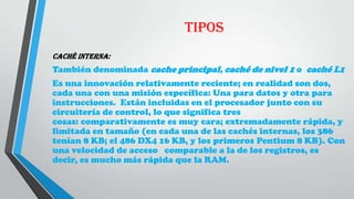 TIPOS
Caché interna:
También denominada cache principal, caché de nivel 1 o caché L1
Es una innovación relativamente reciente; en realidad son dos,
cada una con una misión específica: Una para datos y otra para
instrucciones. Están incluidas en el procesador junto con su
circuitería de control, lo que significa tres
cosas: comparativamente es muy cara; extremadamente rápida, y
limitada en tamaño (en cada una de las cachés internas, los 386
tenían 8 KB; el 486 DX4 16 KB, y los primeros Pentium 8 KB). Con
una velocidad de acceso comparable a la de los registros, es
decir, es mucho más rápida que la RAM.
 