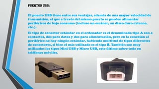 PUERTOS USB:
El puerto USB tiene entre sus ventajas, además de una mayor velocidad de
transmisión, el que a través del mismo puerto se pueden alimentar
periféricos de bajo consumo (incluso un escáner, un disco duro externo,
etc.).
El tipo de conector estándar en el ordenador es el denominado tipo A con 4
contactos, dos para datos y dos para alimentación, pero en la conexión al
periférico no hay ningún estándar, habiendo multitud de tipos diferentes
de conectores, si bien el más utilizado es el tipo B. También son muy
utilizados los tipos Mini USB y Micro USB, este último sobre todo en
teléfonos móviles.
 