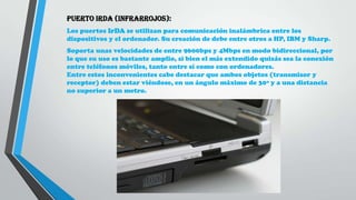 PUERTO IrDA (INFRARROJOS):
Los puertos IrDA se utilizan para comunicación inalámbrica entre los
dispositivos y el ordenador. Su creación de debe entre otros a HP, IBM y Sharp.
Soporta unas velocidades de entre 9600bps y 4Mbps en modo bidireccional, por
lo que su uso es bastante amplio, si bien el más extendido quizás sea la conexión
entre teléfonos móviles, tanto entre sí como con ordenadores.
Entre estos inconvenientes cabe destacar que ambos objetos (transmisor y
receptor) deben estar viéndose, en un ángulo máximo de 30º y a una distancia
no superior a un metro.
 