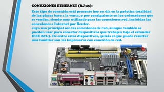 CONEXIONES ETHERNET (RJ-45):
Este tipo de conexión está presente hoy en día en la práctica totalidad
de las placas base a la venta, y por consiguiente en los ordenadores que
se venden, siendo muy utilizado para las conexiones red, incluidas las
conexiones a Internet por Reuter.
cuyo uso principal son las conexiones de red, aunque también se
pueden usar para conectar dispositivos que trabajen bajo el estándar
IEEE 802.3. De entre estos dispositivos, quizás el que puede resultar
más familiar son las impresoras con conexión de red.
 